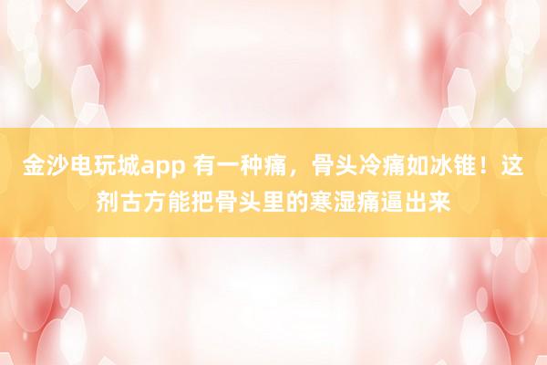 金沙電玩城app 有一種痛，骨頭冷痛如冰錐！這劑古方能把骨頭里的寒濕痛逼出來