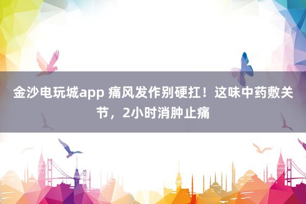 金沙電玩城app 痛風(fēng)發(fā)作別硬扛！這味中藥敷關(guān)節(jié)，2小時消腫止痛