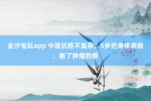 金沙電玩app 中醫抗癌不復雜，5步把身體調順，斷了腫瘤的根