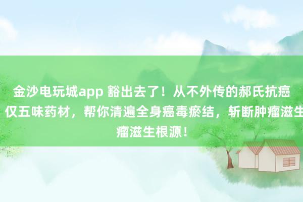 金沙電玩城app 豁出去了！從不外傳的郝氏抗癌秘方！僅五味藥材，幫你清遍全身癌毒瘀結，斬斷腫瘤滋生根源！