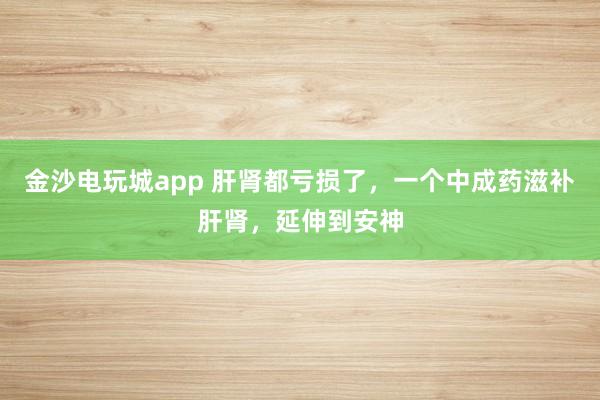 金沙電玩城app 肝腎都虧損了,一個中成藥滋補(bǔ)肝腎,延伸到安神