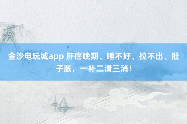 金沙電玩城app 肝癌晚期、睡不好、拉不出、肚子脹，一補(bǔ)二清三消！