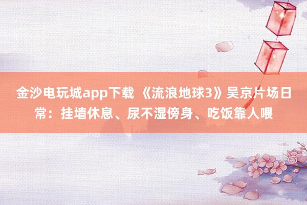 金沙電玩城app下載 《流浪地球3》吳京片場日常：掛墻休息、尿不濕傍身、吃飯靠人喂