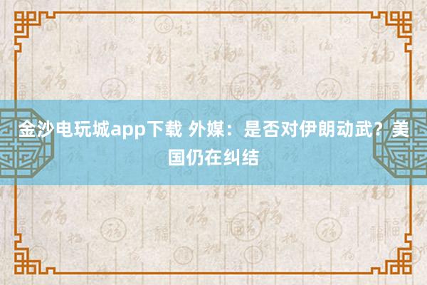 金沙電玩城app下載 外媒：是否對(duì)伊朗動(dòng)武？美國(guó)仍在糾結(jié)