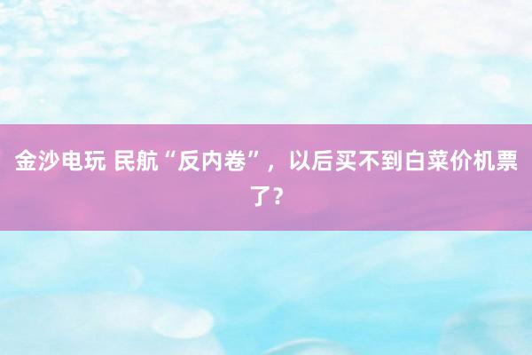金沙電玩 民航“反內(nèi)卷”,以后買(mǎi)不到白菜價(jià)機(jī)票了?