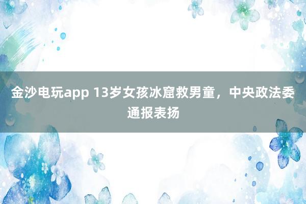 金沙電玩app 13歲女孩冰窟救男童,中央政法委通報表揚