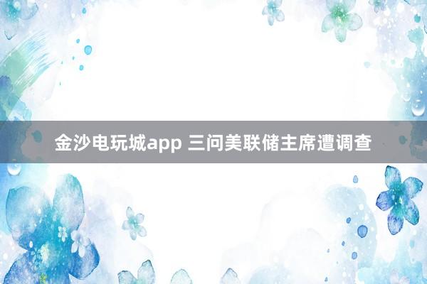 金沙電玩城app 三問(wèn)美聯(lián)儲(chǔ)主席遭調(diào)查