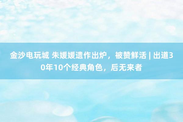 金沙電玩城 朱媛媛遺作出爐，被贊鮮活 | 出道30年10個經典角色，后無來者