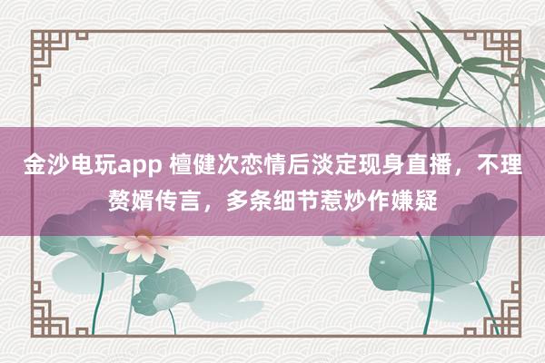 金沙電玩app 檀健次戀情后淡定現(xiàn)身直播，不理贅婿傳言，多條細(xì)節(jié)惹炒作嫌疑