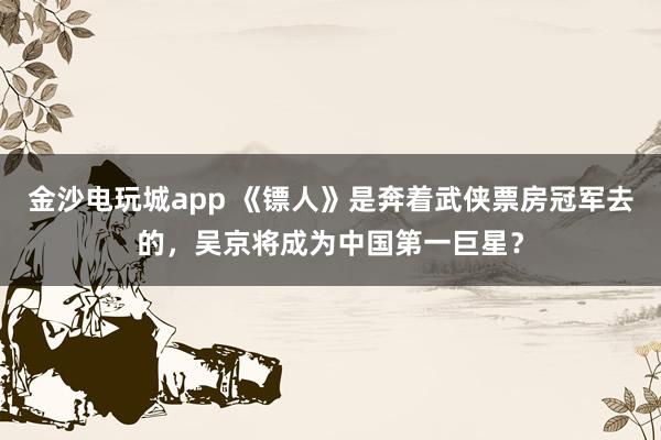 金沙電玩城app 《鏢人》是奔著武俠票房冠軍去的,吳京將成為中國第一巨星?