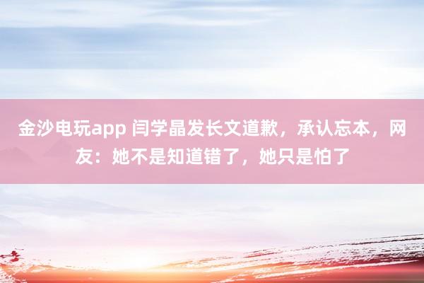 金沙電玩app 閆學晶發長文道歉，承認忘本，網友：她不是知道錯了，她只是怕了