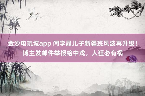 金沙電玩城app 閆學晶兒子新疆班風波再升級！博主發郵件舉報給中戲，人狂必有禍