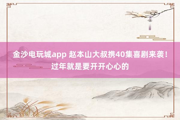 金沙電玩城app 趙本山大叔攜40集喜劇來襲！過年就是要開開心心的