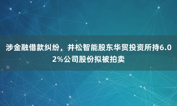 涉金融借款糾紛,井松智能股東華貿投資所持6.02%公司股份擬被拍賣