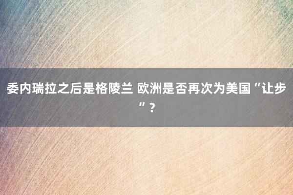 委內(nèi)瑞拉之后是格陵蘭 歐洲是否再次為美國“讓步”?