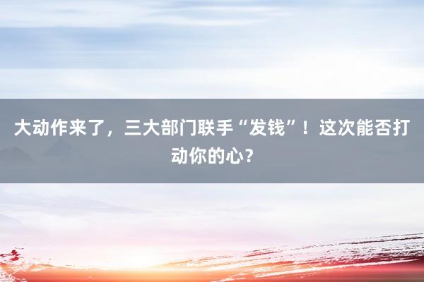 大動作來了,三大部門聯手“發錢”!這次能否打動你的心?