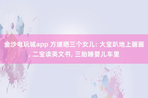 金沙電玩城app 方媛曬三個女兒: 大寶趴地上畫畫， 二寶讀英文書， 三胎睡嬰兒車里
