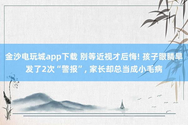 金沙電玩城app下載 別等近視才后悔! 孩子眼睛早發(fā)了2次“警報”， 家長卻總當成小毛病