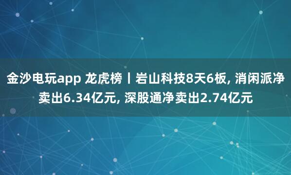金沙電玩app 龍虎榜丨巖山科技8天6板， 消閑派凈賣出6.34億元， 深股通凈賣出2.74億元