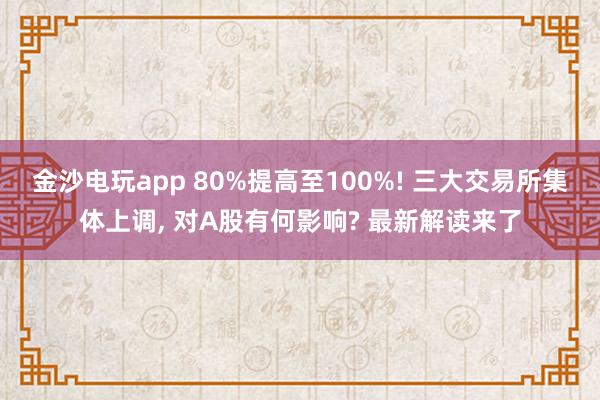 金沙電玩app 80%提高至100%! 三大交易所集體上調, 對A股有何影響? 最新解讀來了