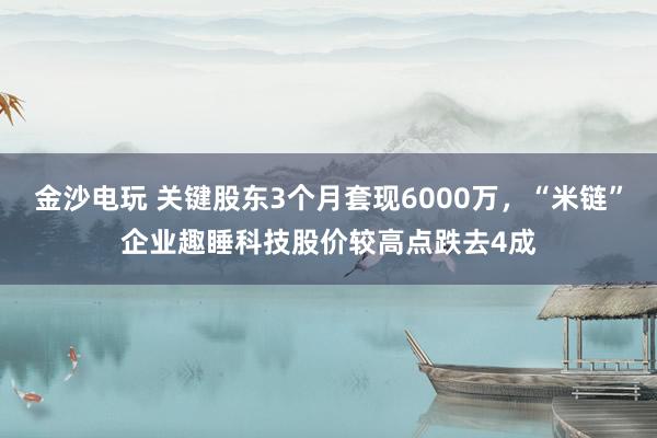 金沙電玩 關鍵股東3個月套現6000萬，“米鏈”企業(yè)趣睡科技股價較高點跌去4成