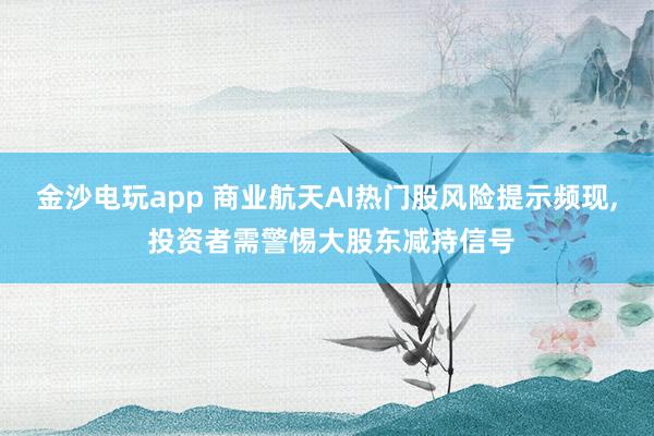 金沙電玩app 商業航天AI熱門股風險提示頻現， 投資者需警惕大股東減持信號
