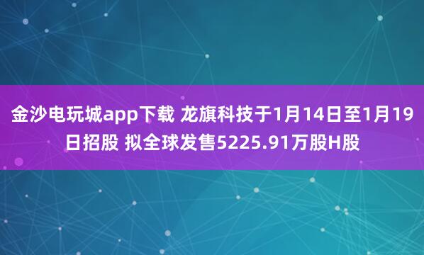 金沙電玩城app下載 龍旗科技于1月14日至1月19日招股 擬全球發(fā)售5225.91萬股H股