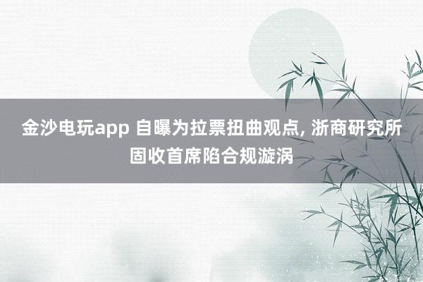 金沙電玩app 自曝為拉票扭曲觀點， 浙商研究所固收首席陷合規(guī)漩渦