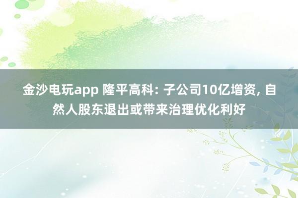 金沙電玩app 隆平高科: 子公司10億增資, 自然人股東退出或帶來治理優化利好