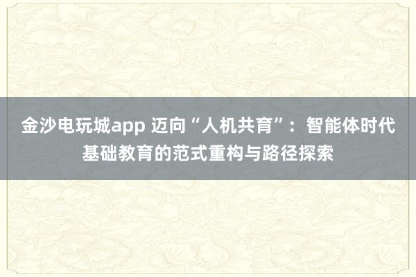 金沙電玩城app 邁向“人機共育”：智能體時代基礎教育的范式重構與路徑探索