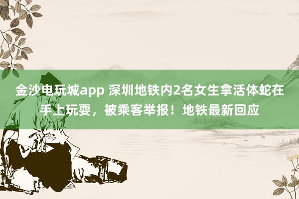 金沙電玩城app 深圳地鐵內2名女生拿活體蛇在手上玩耍,被乘客舉報!地鐵最新回應