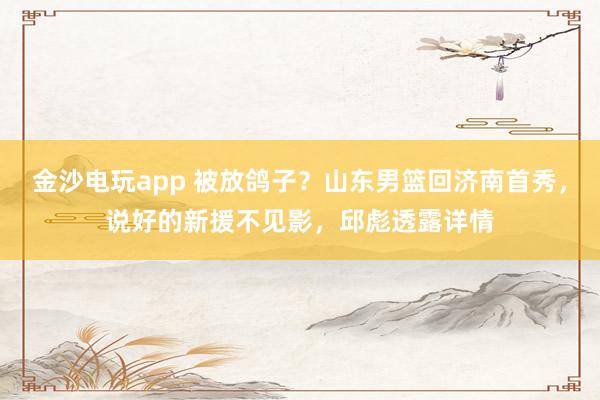 金沙電玩app 被放鴿子？山東男籃回濟南首秀，說好的新援不見影，邱彪透露詳情