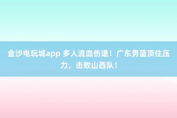 金沙電玩城app 多人流血傷退！廣東男籃頂住壓力，擊敗山西隊！