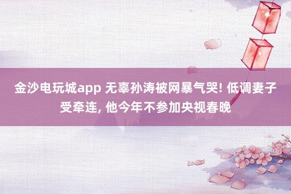 金沙電玩城app 無辜孫濤被網(wǎng)暴氣哭! 低調(diào)妻子受牽連， 他今年不參加央視春晚