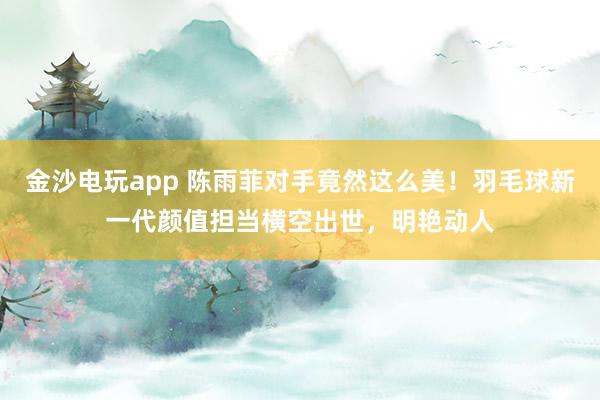 金沙電玩app 陳雨菲對手竟然這么美！羽毛球新一代顏值擔當橫空出世，明艷動人