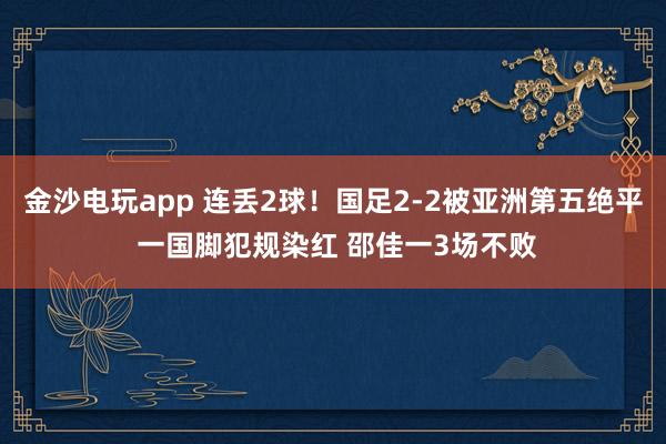 金沙電玩app 連丟2球!國(guó)足2-2被亞洲第五絕平 一國(guó)腳犯規(guī)染紅 邵佳一3場(chǎng)不敗