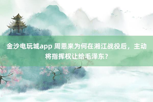金沙電玩城app 周恩來為何在湘江戰役后,主動將指揮權讓給毛澤東?