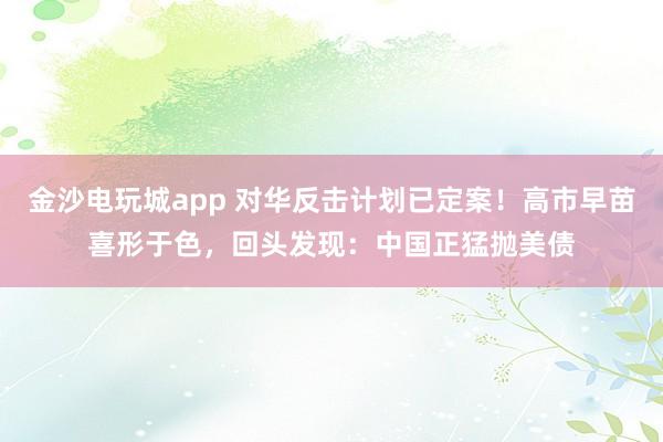 金沙電玩城app 對華反擊計劃已定案！高市早苗喜形于色，回頭發現：中國正猛拋美債