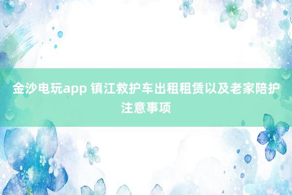 金沙電玩app 鎮(zhèn)江救護(hù)車出租租賃以及老家陪護(hù)注意事項