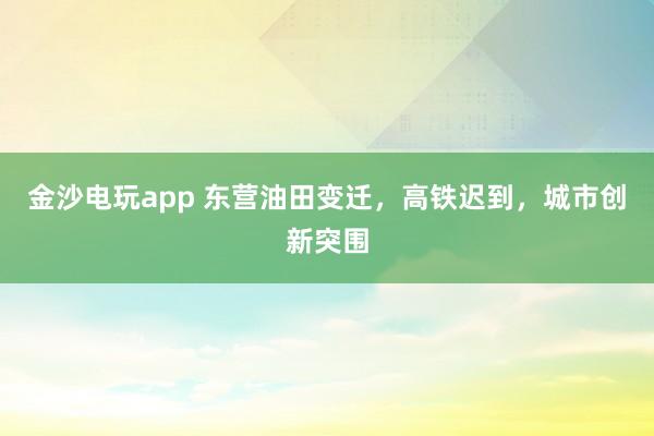 金沙電玩app 東營油田變遷，高鐵遲到，城市創(chuàng)新突圍