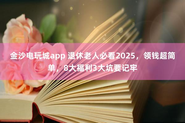 金沙電玩城app 退休老人必看2025，領(lǐng)錢超簡單，8大福利3大坑要記牢