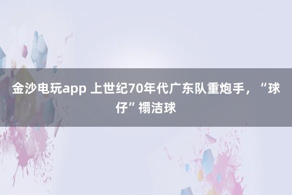 金沙電玩app 上世紀70年代廣東隊重炮手,“球仔”禤潔球