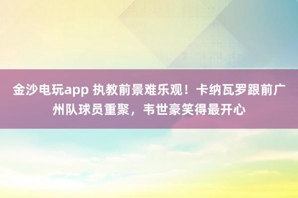 金沙電玩app 執教前景難樂觀!卡納瓦羅跟前廣州隊球員重聚,韋世豪笑得最開心