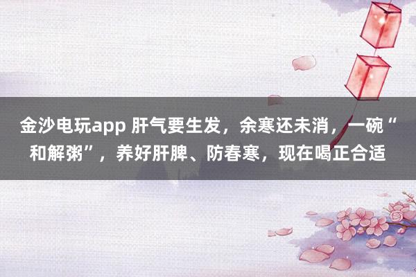 金沙電玩app 肝氣要生發(fā)，余寒還未消，一碗“和解粥”，養(yǎng)好肝脾、防春寒，現(xiàn)在喝正合適