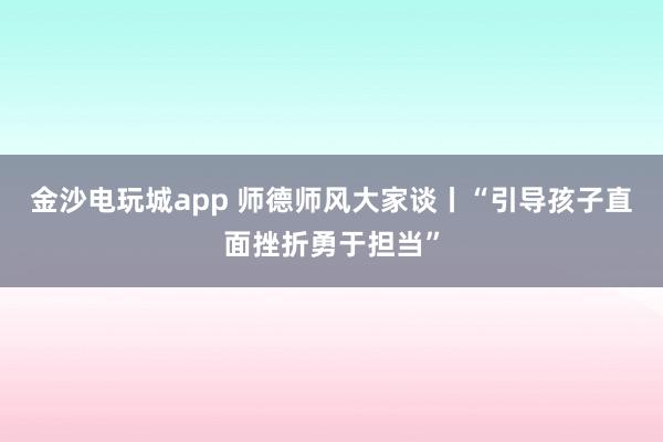 金沙電玩城app 師德師風大家談丨“引導孩子直面挫折勇于擔當”