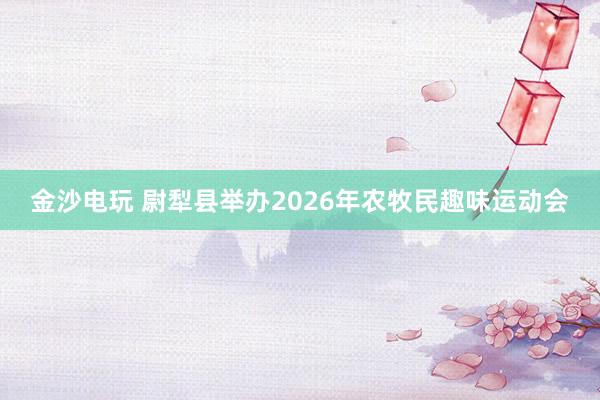 金沙電玩 尉犁縣舉辦2026年農(nóng)牧民趣味運動會