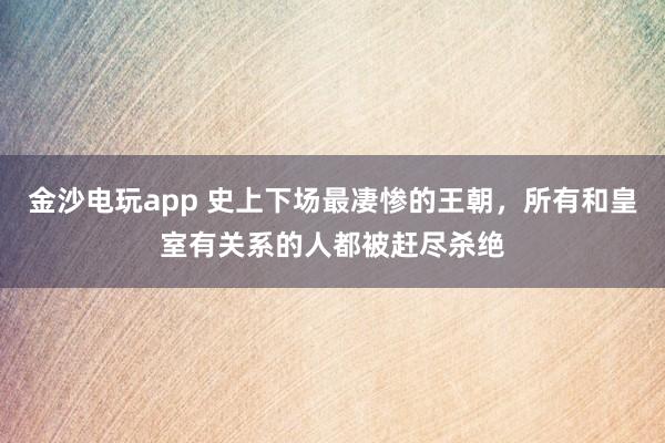 金沙電玩app 史上下場最凄慘的王朝,所有和皇室有關系的人都被趕盡殺絕