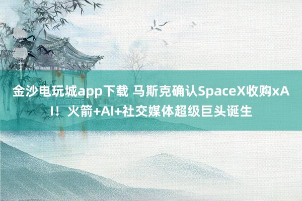 金沙電玩城app下載 馬斯克確認SpaceX收購xAI！火箭+AI+社交媒體超級巨頭誕生