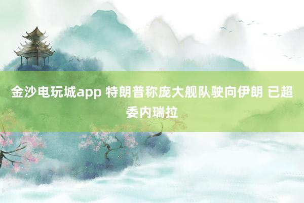 金沙電玩城app 特朗普稱龐大艦隊(duì)駛向伊朗 已超委內(nèi)瑞拉