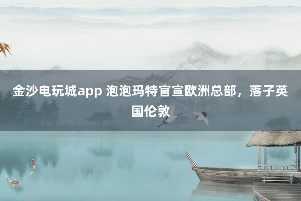 金沙電玩城app 泡泡瑪特官宣歐洲總部，落子英國倫敦